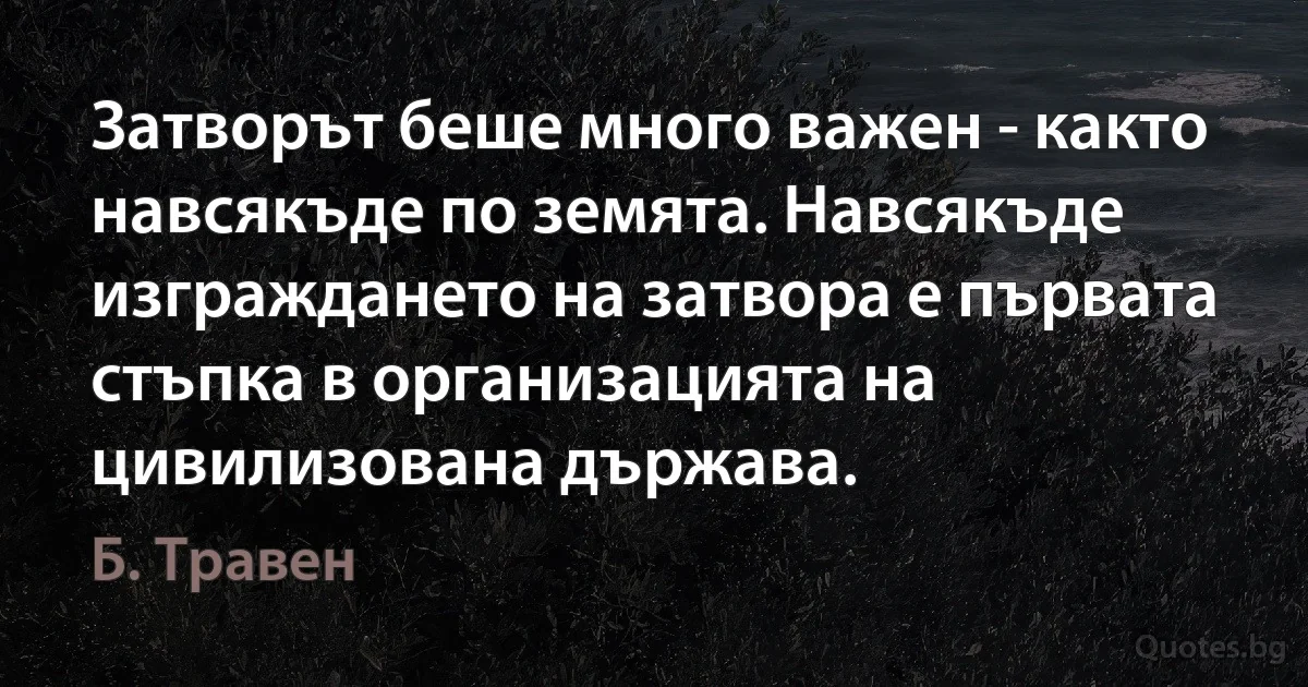 Затворът беше много важен - както навсякъде по земята. Навсякъде изграждането на затвора е първата стъпка в организацията на цивилизована държава. (Б. Травен)