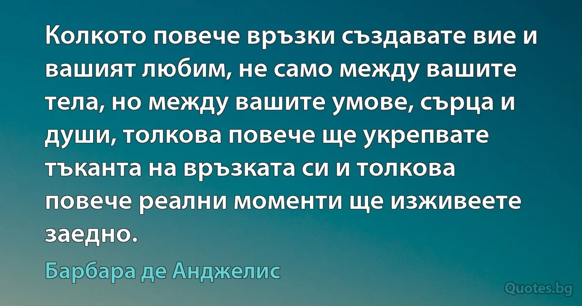 Колкото повече връзки създавате вие и вашият любим, не само между вашите тела, но между вашите умове, сърца и души, толкова повече ще укрепвате тъканта на връзката си и толкова повече реални моменти ще изживеете заедно. (Барбара де Анджелис)