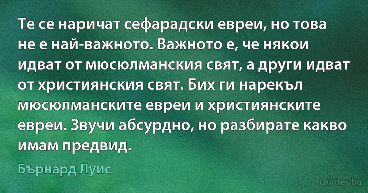 Те се наричат сефарадски евреи, но това не е най-важното. Важното е, че някои идват от мюсюлманския свят, а други идват от християнския свят. Бих ги нарекъл мюсюлманските евреи и християнските евреи. Звучи абсурдно, но разбирате какво имам предвид. (Бърнард Луис)