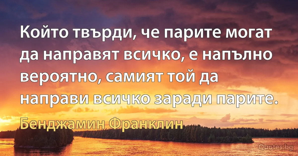 Който твърди, че парите могат да направят всичко, е напълно вероятно, самият той да направи всичко заради парите. (Бенджамин Франклин)