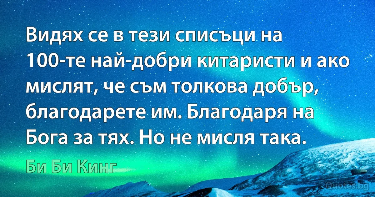 Видях се в тези списъци на 100-те най-добри китаристи и ако мислят, че съм толкова добър, благодарете им. Благодаря на Бога за тях. Но не мисля така. (Би Би Кинг)