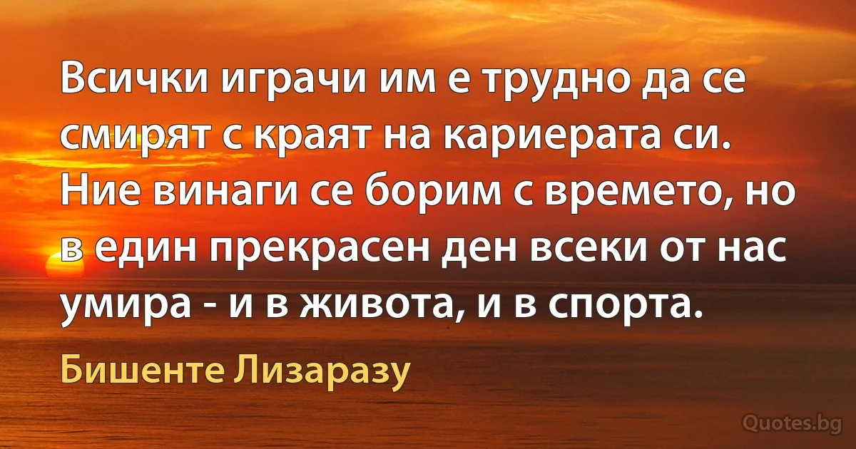 Всички играчи им е трудно да се смирят с краят на кариерата си. Ние винаги се борим с времето, но в един прекрасен ден всеки от нас умира - и в живота, и в спорта. (Бишенте Лизаразу)