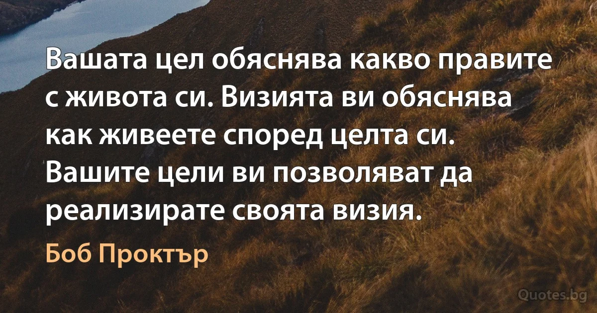 Вашата цел обяснява какво правите с живота си. Визията ви обяснява как живеете според целта си. Вашите цели ви позволяват да реализирате своята визия. (Боб Проктър)