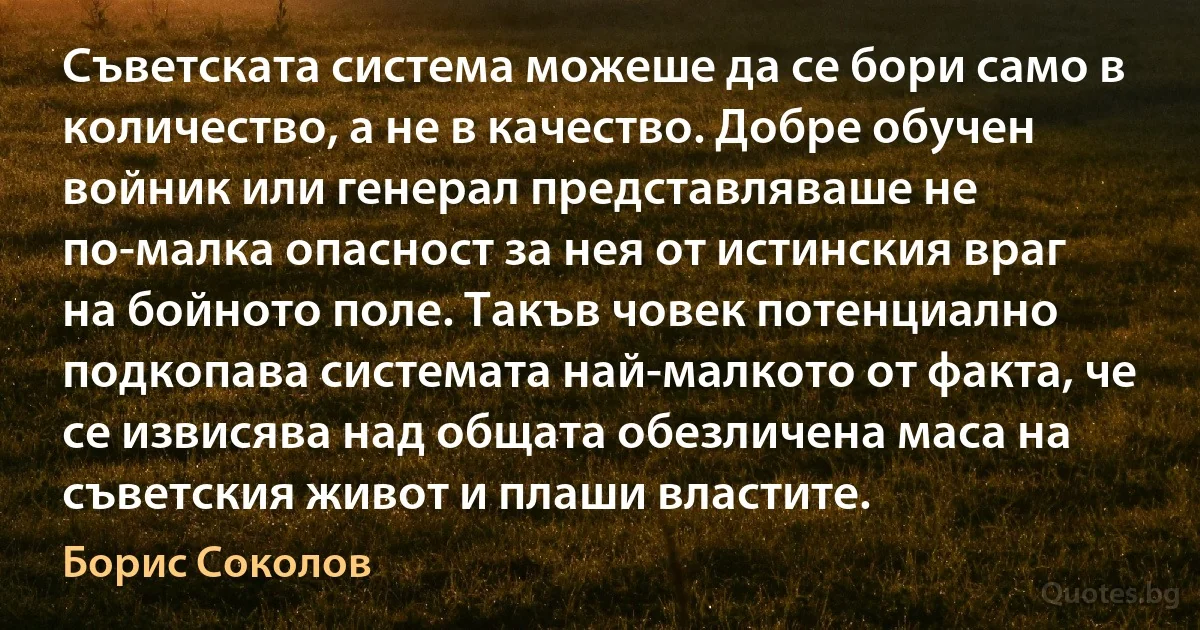 Съветската система можеше да се бори само в количество, а не в качество. Добре обучен войник или генерал представляваше не по-малка опасност за нея от истинския враг на бойното поле. Такъв човек потенциално подкопава системата най-малкото от факта, че се извисява над общата обезличена маса на съветския живот и плаши властите. (Борис Соколов)