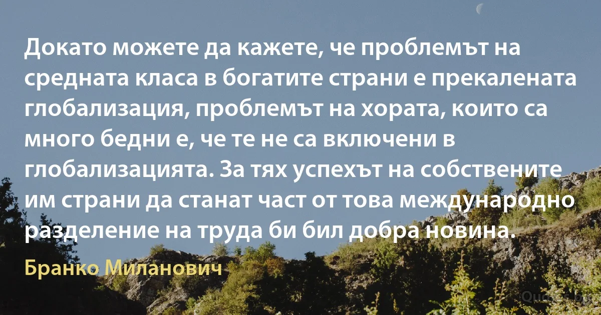 Докато можете да кажете, че проблемът на средната класа в богатите страни е прекалената глобализация, проблемът на хората, които са много бедни е, че те не са включени в глобализацията. За тях успехът на собствените им страни да станат част от това международно разделение на труда би бил добра новина. (Бранко Миланович)