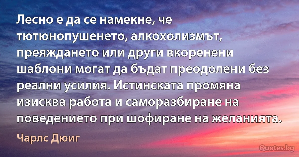 Лесно е да се намекне, че тютюнопушенето, алкохолизмът, преяждането или други вкоренени шаблони могат да бъдат преодолени без реални усилия. Истинската промяна изисква работа и саморазбиране на поведението при шофиране на желанията. (Чарлс Дюиг)