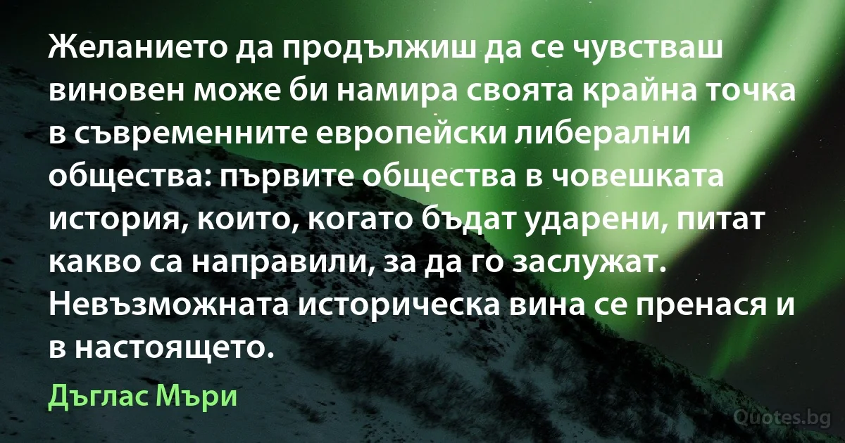 Желанието да продължиш да се чувстваш виновен може би намира своята крайна точка в съвременните европейски либерални общества: първите общества в човешката история, които, когато бъдат ударени, питат какво са направили, за да го заслужат. Невъзможната историческа вина се пренася и в настоящето. (Дъглас Мъри)