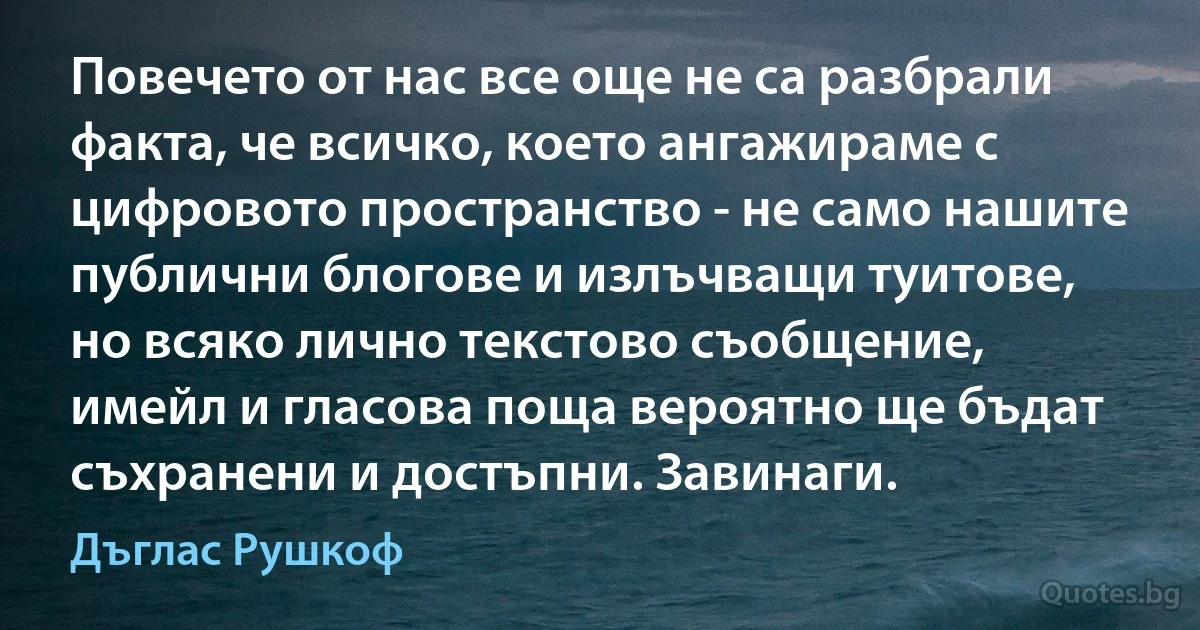 Повечето от нас все още не са разбрали факта, че всичко, което ангажираме с цифровото пространство - не само нашите публични блогове и излъчващи туитове, но всяко лично текстово съобщение, имейл и гласова поща вероятно ще бъдат съхранени и достъпни. Завинаги. (Дъглас Рушкоф)