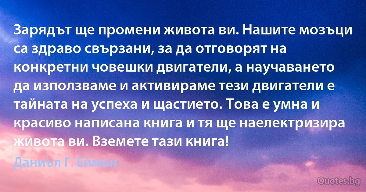 Зарядът ще промени живота ви. Нашите мозъци са здраво свързани, за да отговорят на конкретни човешки двигатели, а научаването да използваме и активираме тези двигатели е тайната на успеха и щастието. Това е умна и красиво написана книга и тя ще наелектризира живота ви. Вземете тази книга! (Даниъл Г. Еймън)