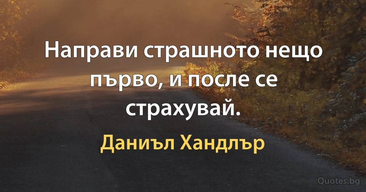 Направи страшното нещо първо, и после се страхувай. (Даниъл Хандлър)