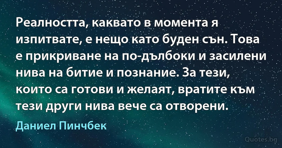 Реалността, каквато в момента я изпитвате, е нещо като буден сън. Това е прикриване на по-дълбоки и засилени нива на битие и познание. За тези, които са готови и желаят, вратите към тези други нива вече са отворени. (Даниел Пинчбек)