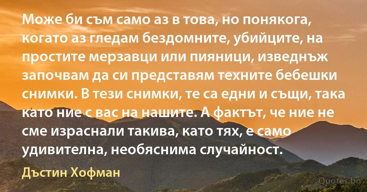 Може би съм само аз в това, но понякога, когато аз гледам бездомните, убийците, на простите мерзавци или пияници, изведнъж започвам да си представям техните бебешки снимки. В тези снимки, те са едни и същи, така като ние с вас на нашите. А фактът, че ние не сме израснали такива, като тях, е само удивителна, необяснима случайност. (Дъстин Хофман)