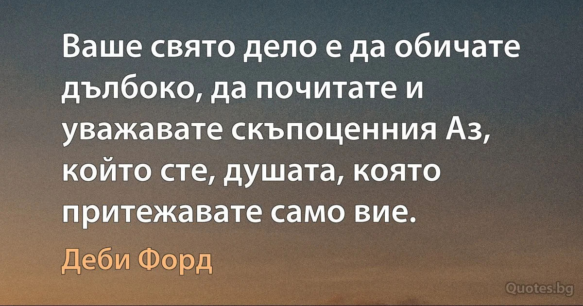 Ваше свято дело е да обичате дълбоко, да почитате и уважавате скъпоценния Аз, който сте, душата, която притежавате само вие. (Деби Форд)