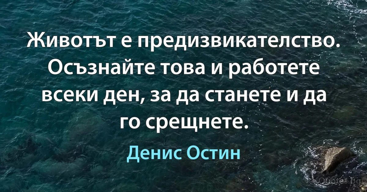 Животът е предизвикателство. Осъзнайте това и работете всеки ден, за да станете и да го срещнете. (Денис Остин)