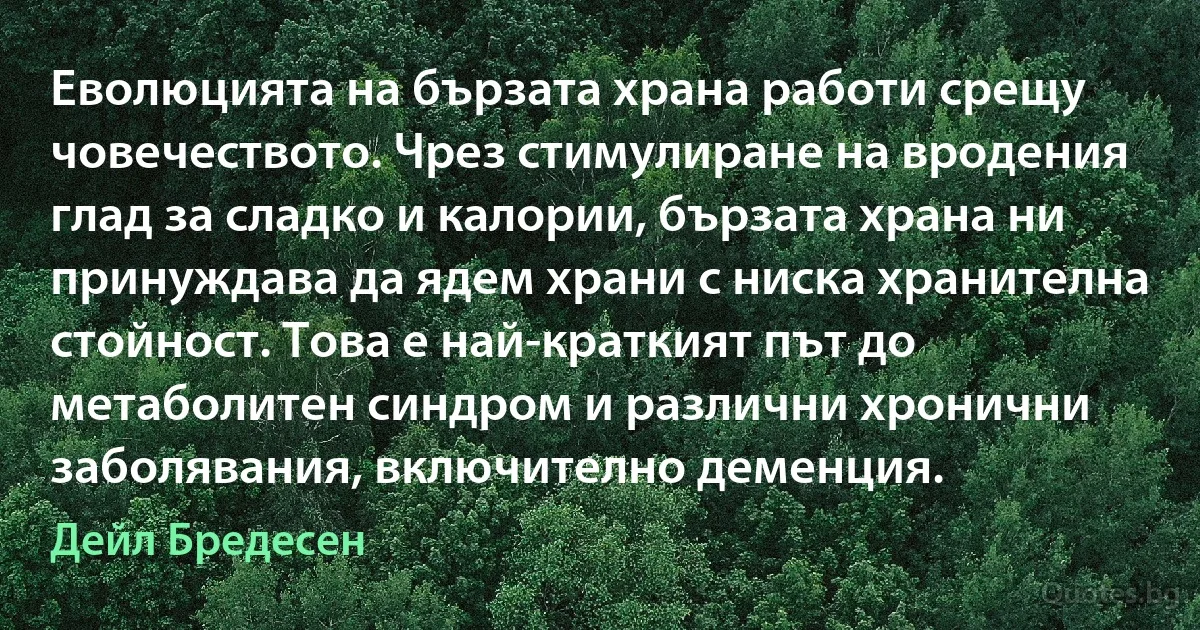 Еволюцията на бързата храна работи срещу човечеството. Чрез стимулиране на вродения глад за сладко и калории, бързата храна ни принуждава да ядем храни с ниска хранителна стойност. Това е най-краткият път до метаболитен синдром и различни хронични заболявания, включително деменция. (Дейл Бредесен)