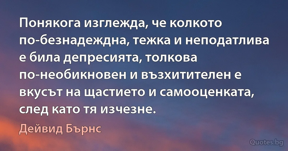 Понякога изглежда, че колкото по-безнадеждна, тежка и неподатлива е била депресията, толкова по-необикновен и възхитителен е вкусът на щастието и самооценката, след като тя изчезне. (Дейвид Бърнс)