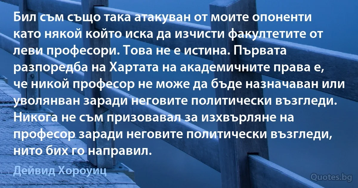 Бил съм също така атакуван от моите опоненти като някой който иска да изчисти факултетите от леви професори. Това не е истина. Първата разпоредба на Хартата на академичните права е, че никой професор не може да бъде назначаван или уволянван заради неговите политически възгледи. Никога не съм призовавал за изхвърляне на професор заради неговите политически възгледи, нито бих го направил. (Дейвид Хороуиц)