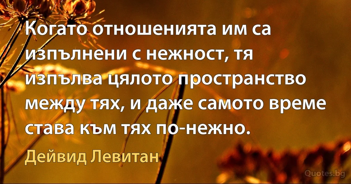 Когато отношенията им са изпълнени с нежност, тя изпълва цялото пространство между тях, и даже самото време става към тях по-нежно. (Дейвид Левитан)