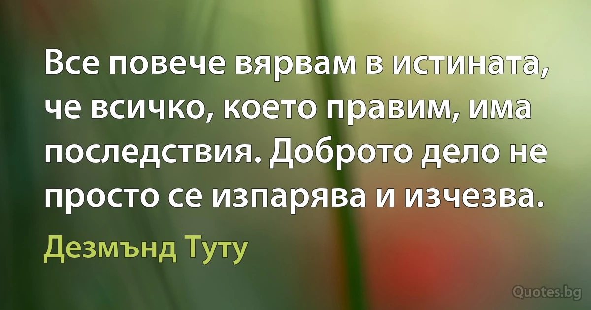 Все повече вярвам в истината, че всичко, което правим, има последствия. Доброто дело не просто се изпарява и изчезва. (Дезмънд Туту)