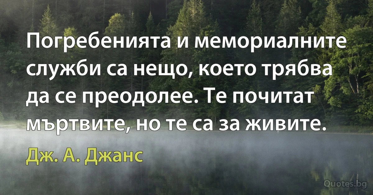 Погребенията и мемориалните служби са нещо, което трябва да се преодолее. Те почитат мъртвите, но те са за живите. (Дж. А. Джанс)