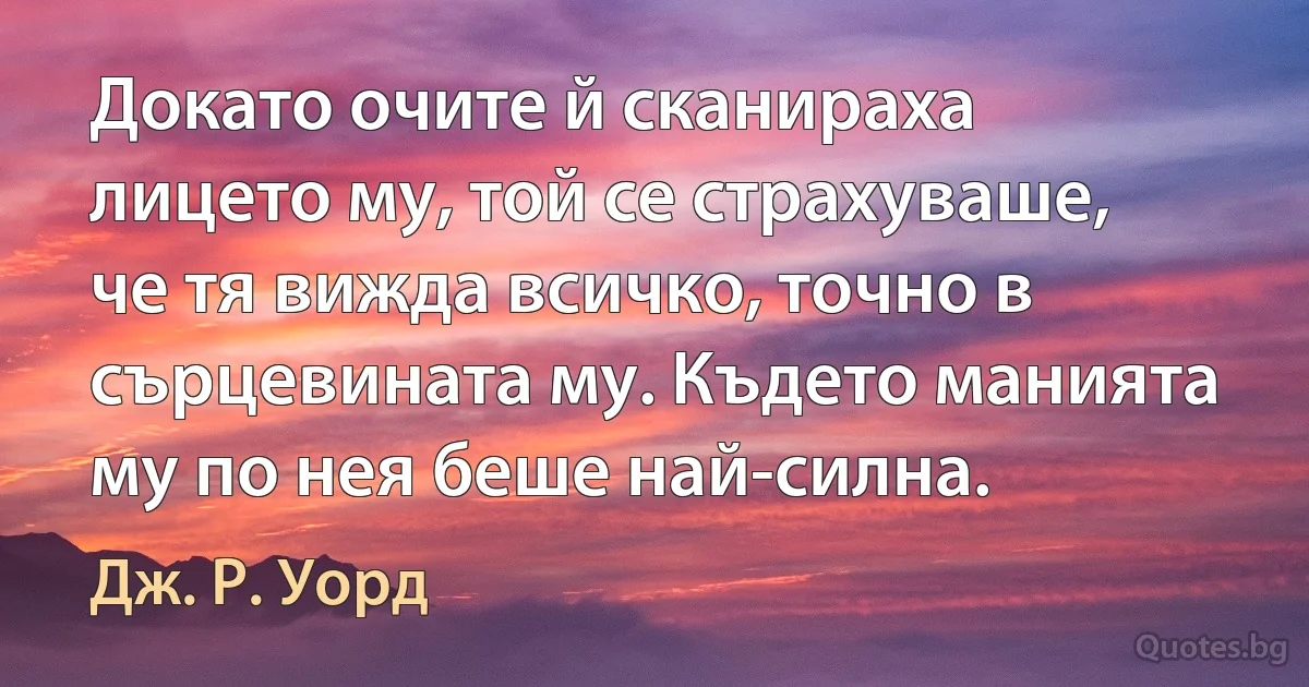 Докато очите й сканираха лицето му, той се страхуваше, че тя вижда всичко, точно в сърцевината му. Където манията му по нея беше най-силна. (Дж. Р. Уорд)