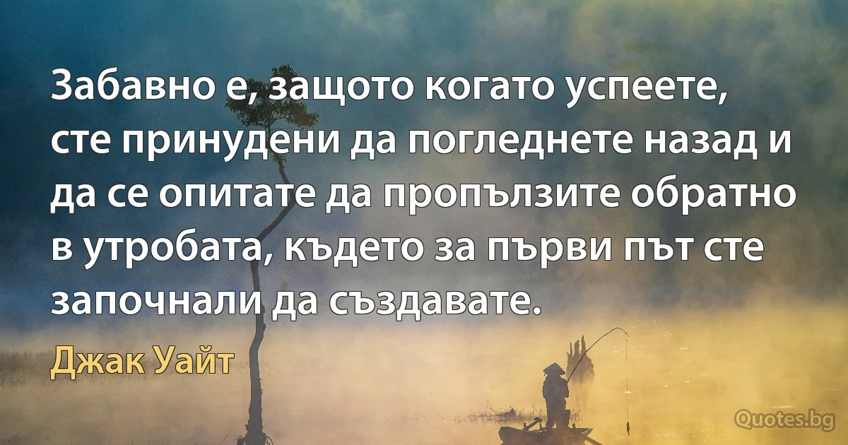 Забавно е, защото когато успеете, сте принудени да погледнете назад и да се опитате да пропълзите обратно в утробата, където за първи път сте започнали да създавате. (Джак Уайт)