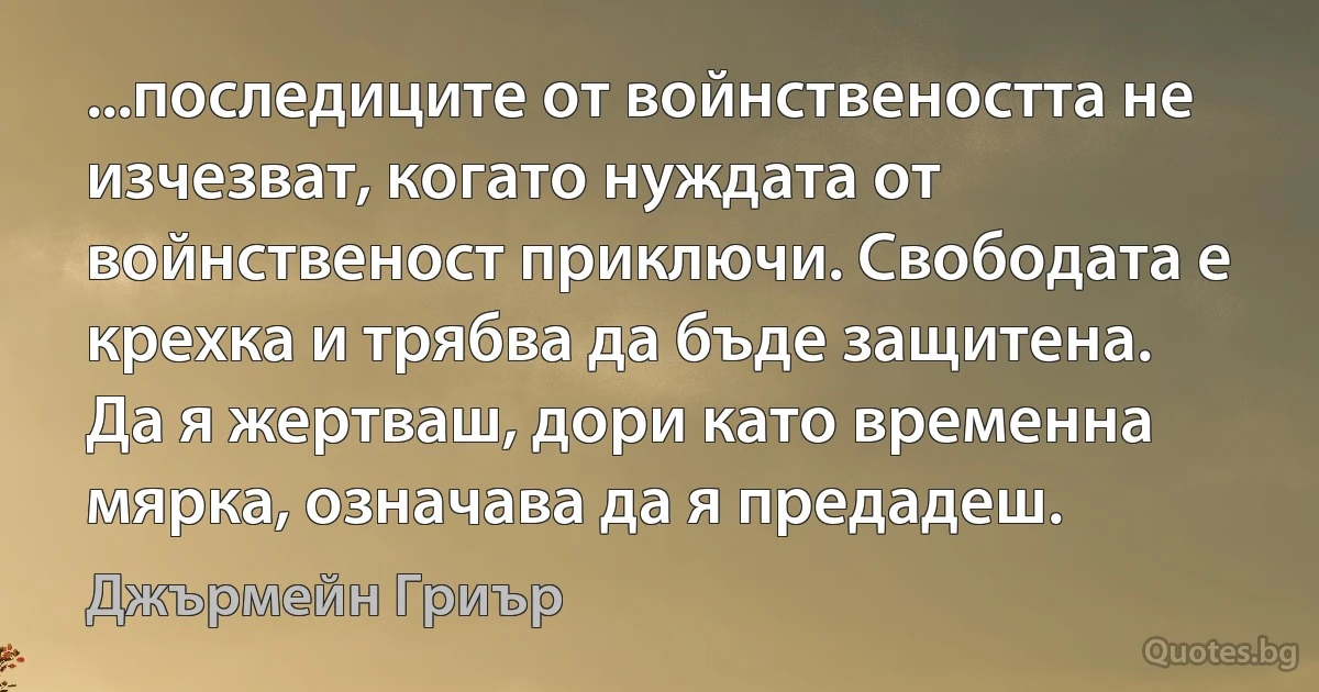 ...последиците от войнствеността не изчезват, когато нуждата от войнственост приключи. Свободата е крехка и трябва да бъде защитена. Да я жертваш, дори като временна мярка, означава да я предадеш. (Джърмейн Гриър)