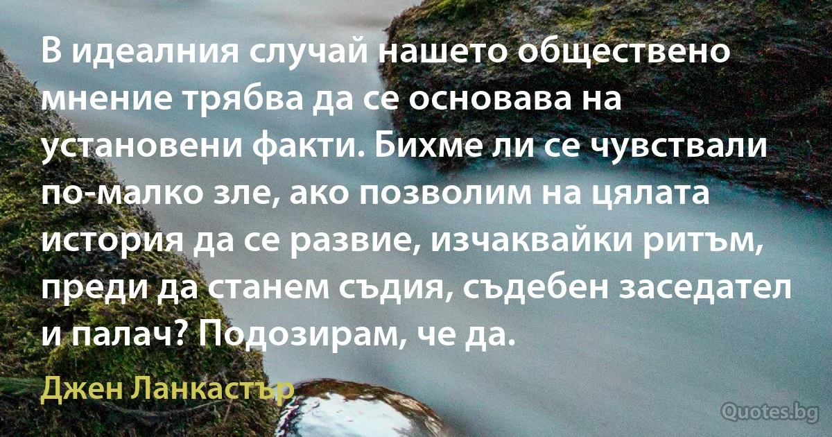 В идеалния случай нашето обществено мнение трябва да се основава на установени факти. Бихме ли се чувствали по-малко зле, ако позволим на цялата история да се развие, изчаквайки ритъм, преди да станем съдия, съдебен заседател и палач? Подозирам, че да. (Джен Ланкастър)