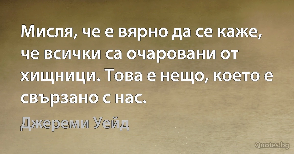 Мисля, че е вярно да се каже, че всички са очаровани от хищници. Това е нещо, което е свързано с нас. (Джереми Уейд)