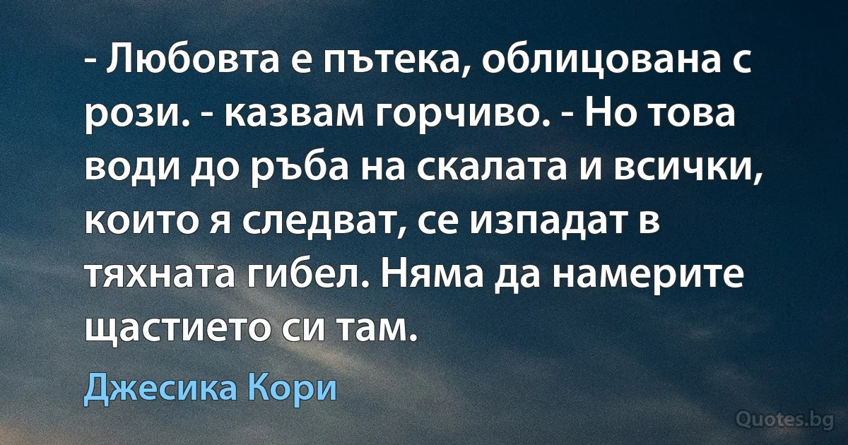 - Любовта е пътека, облицована с рози. - казвам горчиво. - Но това води до ръба на скалата и всички, които я следват, се изпадат в тяхната гибел. Няма да намерите щастието си там. (Джесика Кори)