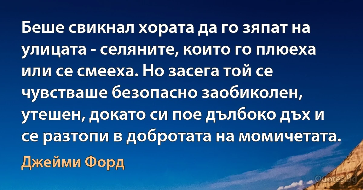 Беше свикнал хората да го зяпат на улицата - селяните, които го плюеха или се смееха. Но засега той се чувстваше безопасно заобиколен, утешен, докато си пое дълбоко дъх и се разтопи в добротата на момичетата. (Джейми Форд)