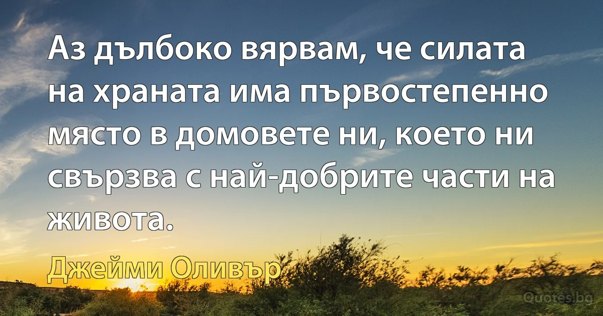 Аз дълбоко вярвам, че силата на храната има първостепенно място в домовете ни, което ни свързва с най-добрите части на живота. (Джейми Оливър)