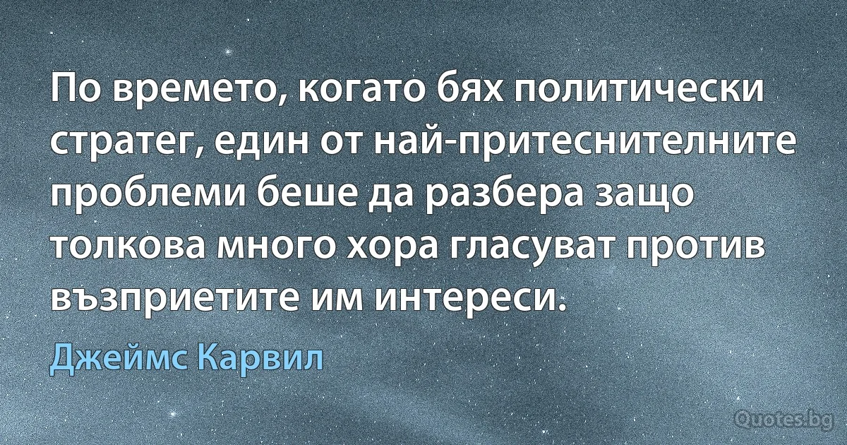 По времето, когато бях политически стратег, един от най-притеснителните проблеми беше да разбера защо толкова много хора гласуват против възприетите им интереси. (Джеймс Карвил)