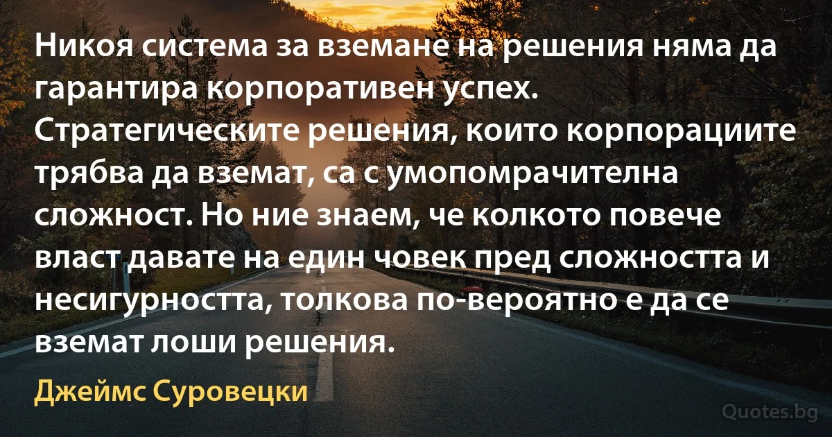 Никоя система за вземане на решения няма да гарантира корпоративен успех. Стратегическите решения, които корпорациите трябва да вземат, са с умопомрачителна сложност. Но ние знаем, че колкото повече власт давате на един човек пред сложността и несигурността, толкова по-вероятно е да се вземат лоши решения. (Джеймс Суровецки)