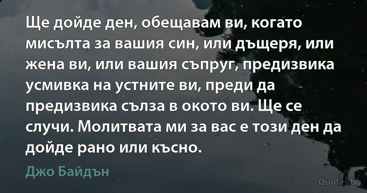 Ще дойде ден, обещавам ви, когато мисълта за вашия син, или дъщеря, или жена ви, или вашия съпруг, предизвика усмивка на устните ви, преди да предизвика сълза в окото ви. Ще се случи. Молитвата ми за вас е този ден да дойде рано или късно. (Джо Байдън)