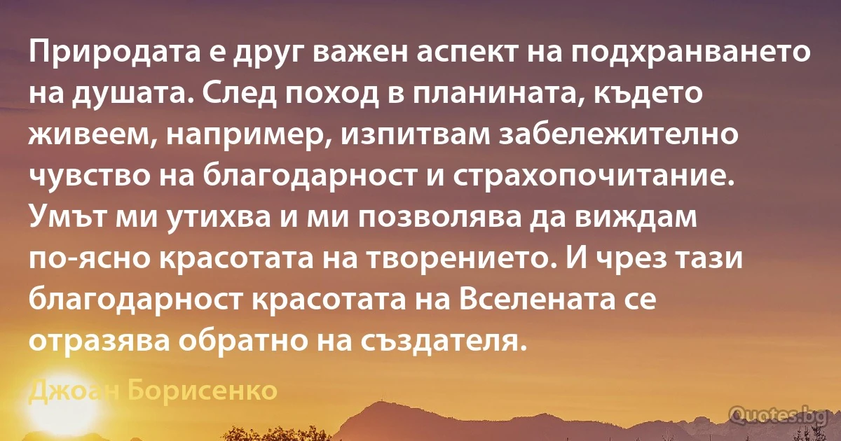 Природата е друг важен аспект на подхранването на душата. След поход в планината, където живеем, например, изпитвам забележително чувство на благодарност и страхопочитание. Умът ми утихва и ми позволява да виждам по-ясно красотата на творението. И чрез тази благодарност красотата на Вселената се отразява обратно на създателя. (Джоан Борисенко)