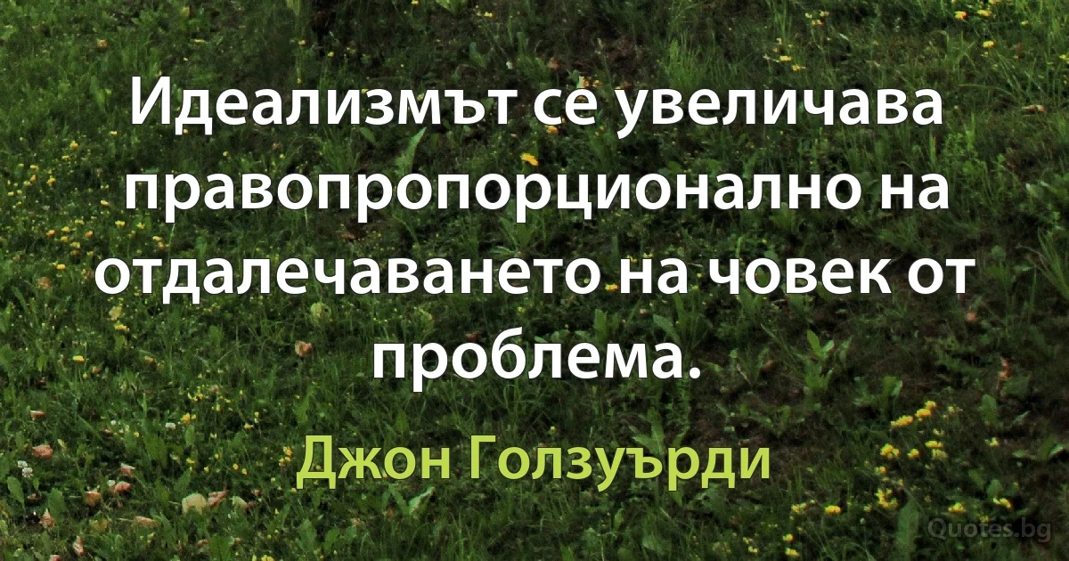 Идеализмът се увеличава правопропорционално на отдалечаването на човек от проблема. (Джон Голзуърди)