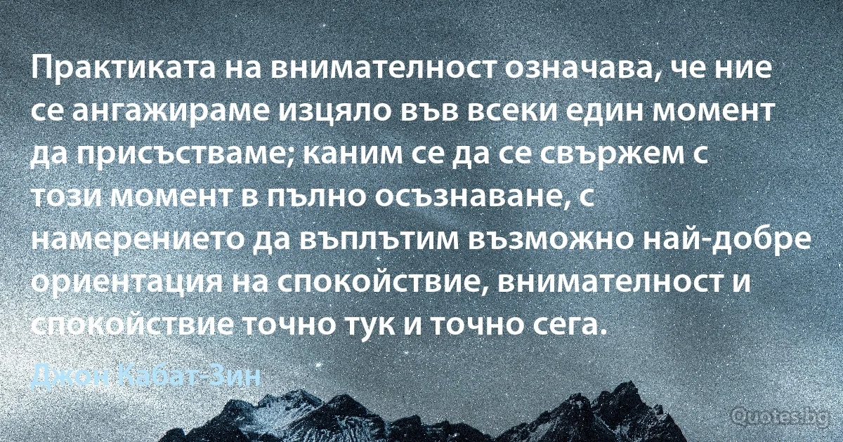 Практиката на внимателност означава, че ние се ангажираме изцяло във всеки един момент да присъстваме; каним се да се свържем с този момент в пълно осъзнаване, с намерението да въплътим възможно най-добре ориентация на спокойствие, внимателност и спокойствие точно тук и точно сега. (Джон Кабат-Зин)