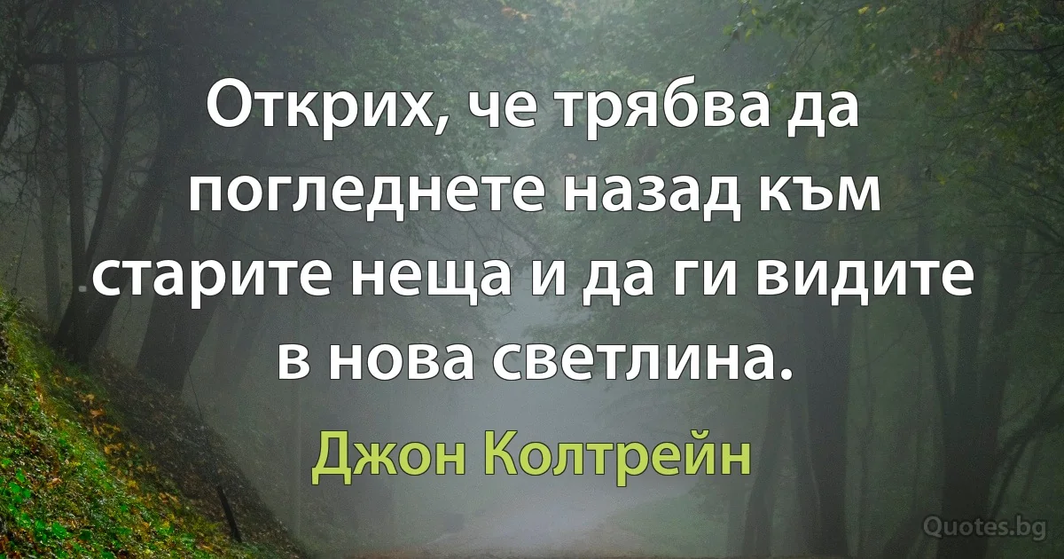 Открих, че трябва да погледнете назад към старите неща и да ги видите в нова светлина. (Джон Колтрейн)