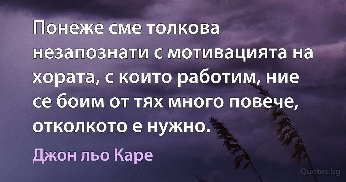 Понеже сме толкова незапознати с мотивацията на хората, с които работим, ние се боим от тях много повече, отколкото е нужно. (Джон льо Каре)