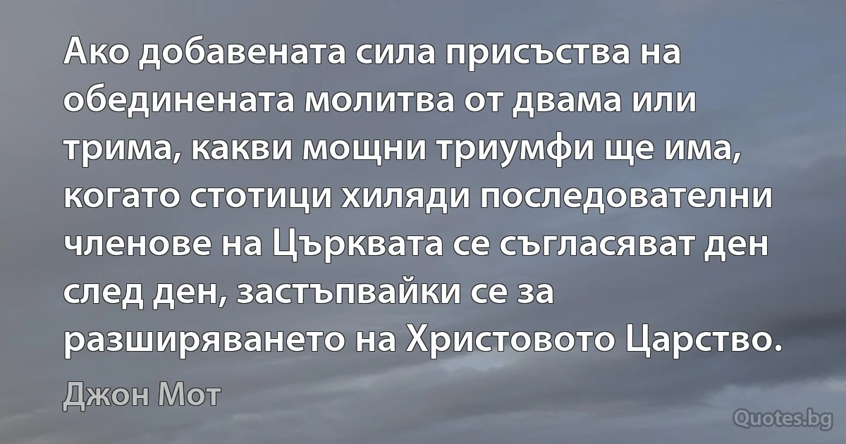 Ако добавената сила присъства на обединената молитва от двама или трима, какви мощни триумфи ще има, когато стотици хиляди последователни членове на Църквата се съгласяват ден след ден, застъпвайки се за разширяването на Христовото Царство. (Джон Мот)