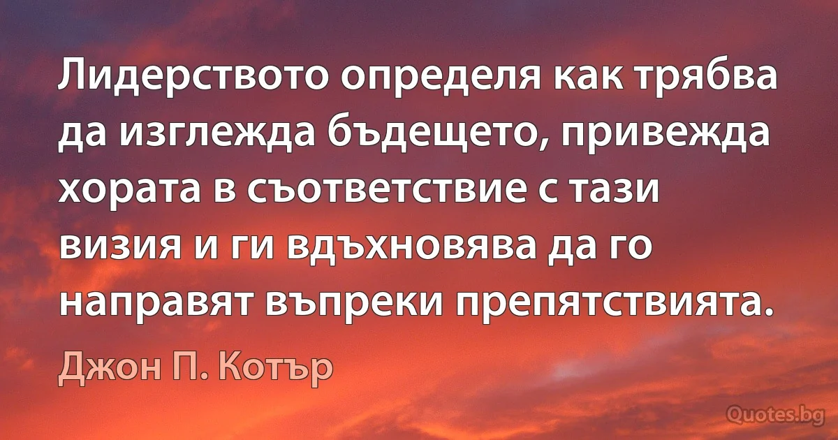 Лидерството определя как трябва да изглежда бъдещето, привежда хората в съответствие с тази визия и ги вдъхновява да го направят въпреки препятствията. (Джон П. Котър)