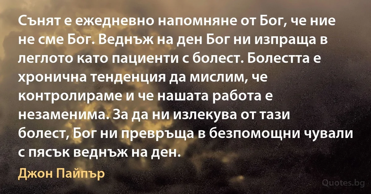 Сънят е ежедневно напомняне от Бог, че ние не сме Бог. Веднъж на ден Бог ни изпраща в леглото като пациенти с болест. Болестта е хронична тенденция да мислим, че контролираме и че нашата работа е незаменима. За да ни излекува от тази болест, Бог ни превръща в безпомощни чували с пясък веднъж на ден. (Джон Пайпър)