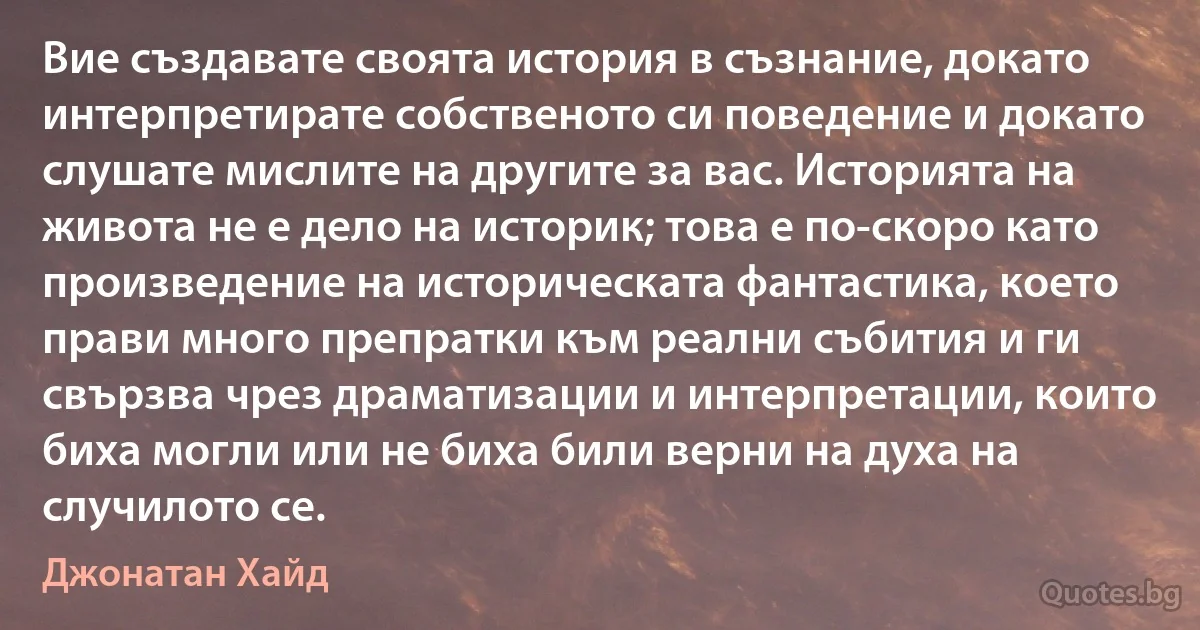 Вие създавате своята история в съзнание, докато интерпретирате собственото си поведение и докато слушате мислите на другите за вас. Историята на живота не е дело на историк; това е по-скоро като произведение на историческата фантастика, което прави много препратки към реални събития и ги свързва чрез драматизации и интерпретации, които биха могли или не биха били верни на духа на случилото се. (Джонатан Хайд)