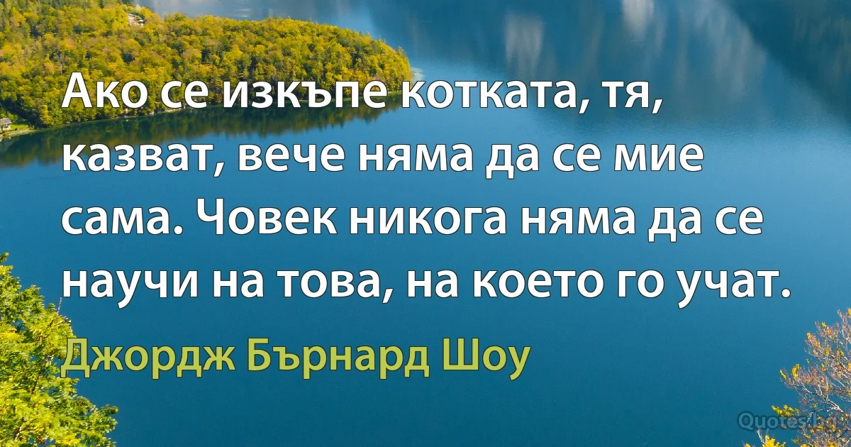 Ако се изкъпе котката, тя, казват, вече няма да се мие сама. Човек никога няма да се научи на това, на което го учат. (Джордж Бърнард Шоу)