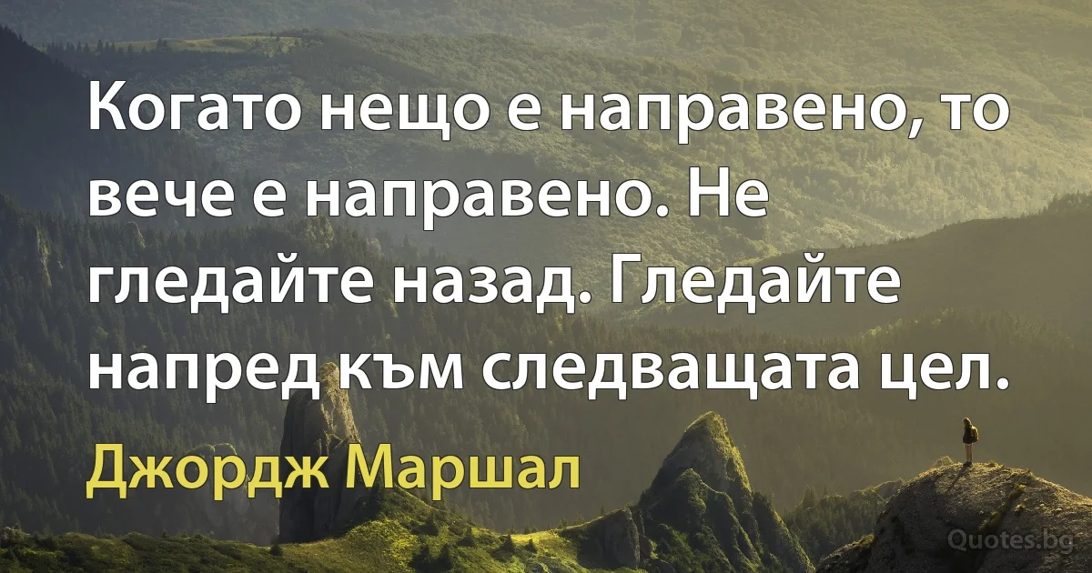 Когато нещо е направено, то вече е направено. Не гледайте назад. Гледайте напред към следващата цел. (Джордж Маршал)