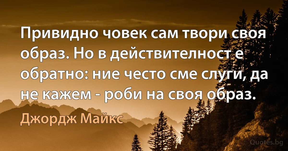 Привидно човек сам твори своя образ. Но в действителност е обратно: ние често сме слуги, да не кажем - роби на своя образ. (Джордж Майкс)