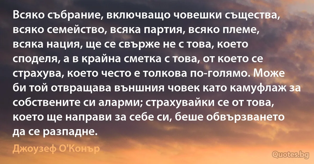 Всяко събрание, включващо човешки същества, всяко семейство, всяка партия, всяко племе, всяка нация, ще се свърже не с това, което споделя, а в крайна сметка с това, от което се страхува, което често е толкова по-голямо. Може би той отвращава външния човек като камуфлаж за собствените си аларми; страхувайки се от това, което ще направи за себе си, беше обвързването да се разпадне. (Джоузеф О'Конър)