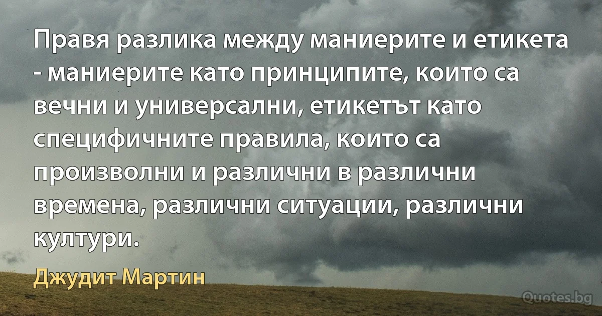 Правя разлика между маниерите и етикета - маниерите като принципите, които са вечни и универсални, етикетът като специфичните правила, които са произволни и различни в различни времена, различни ситуации, различни култури. (Джудит Мартин)