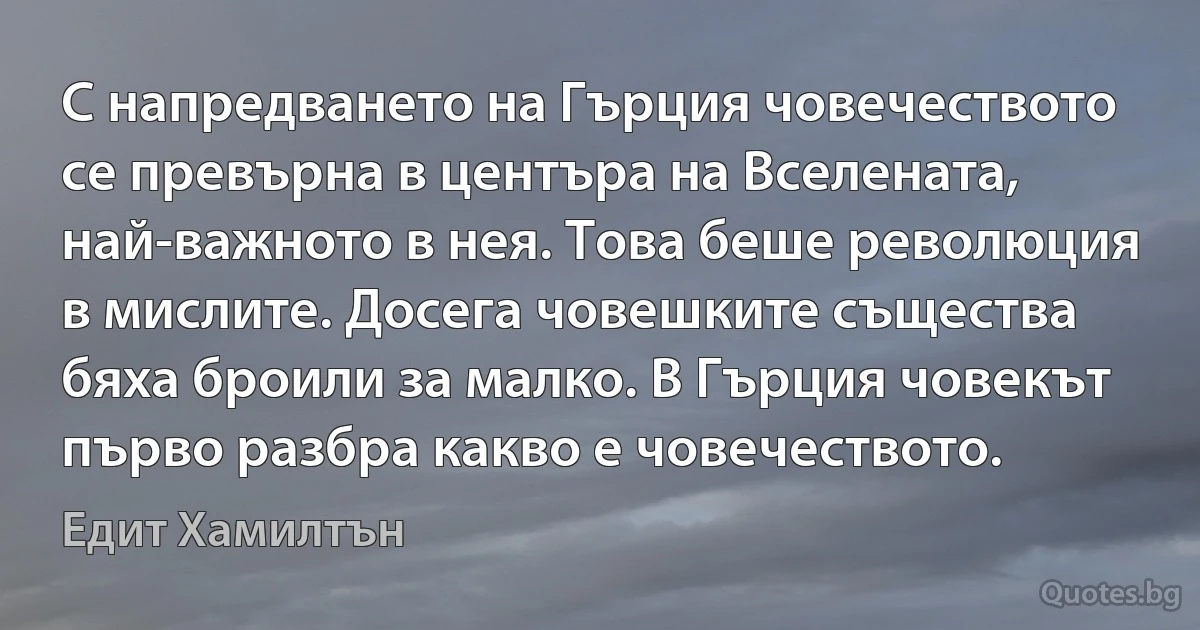 С напредването на Гърция човечеството се превърна в центъра на Вселената, най-важното в нея. Това беше революция в мислите. Досега човешките същества бяха броили за малко. В Гърция човекът първо разбра какво е човечеството. (Едит Хамилтън)